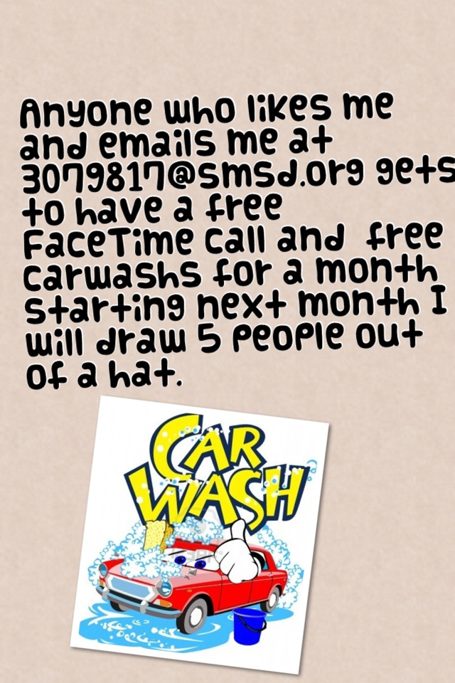 Anyone who likes me and emails me at 3079817@smsd.org gets to have a free FaceTime call and  free carwashs for a month starting next month I will draw 5 people out of a hat.