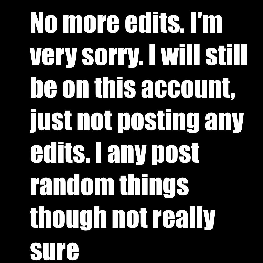 No more edits. I'm very sorry. I will still be on this account, just not posting any edits. I any post random things though not really sure