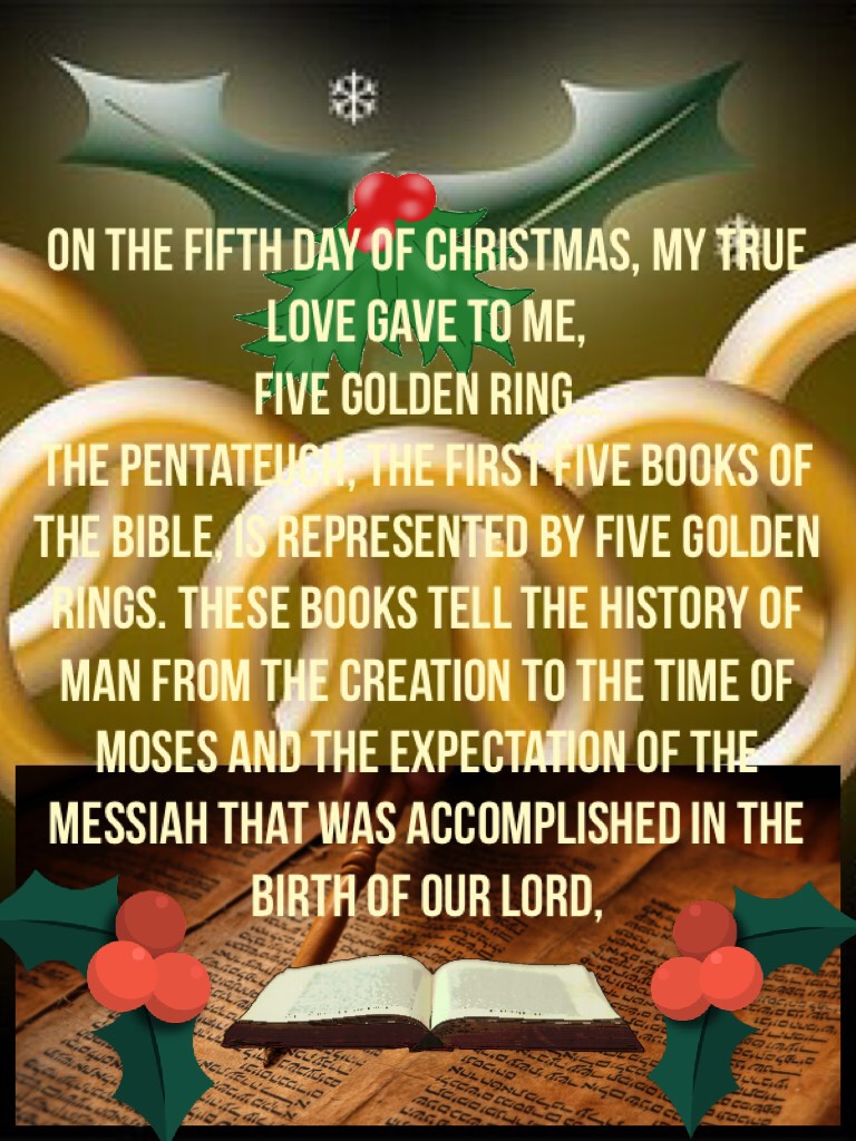 On the fifth day of Christmas, my true love gave to me,
Five golden ring…
The Pentateuch, the first five books of the Bible, is represented by five golden rings. These books tell the history of man from the creation to the time of Moses and the expectatio