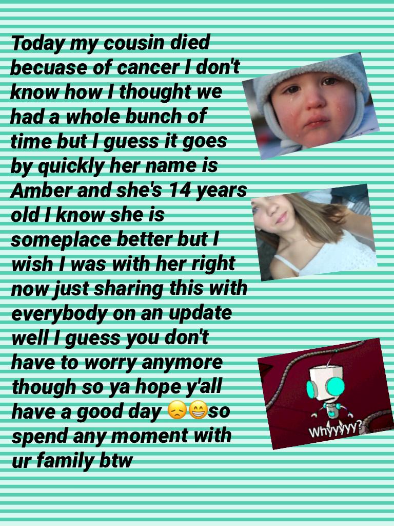 Today my cousin died becuase of cancer I don't know how I thought we had a whole bunch of time but I guess it goes by quickly her name is Amber and she's 14 years old I know she is someplace better but I wish I was with her right now just sharing this wit