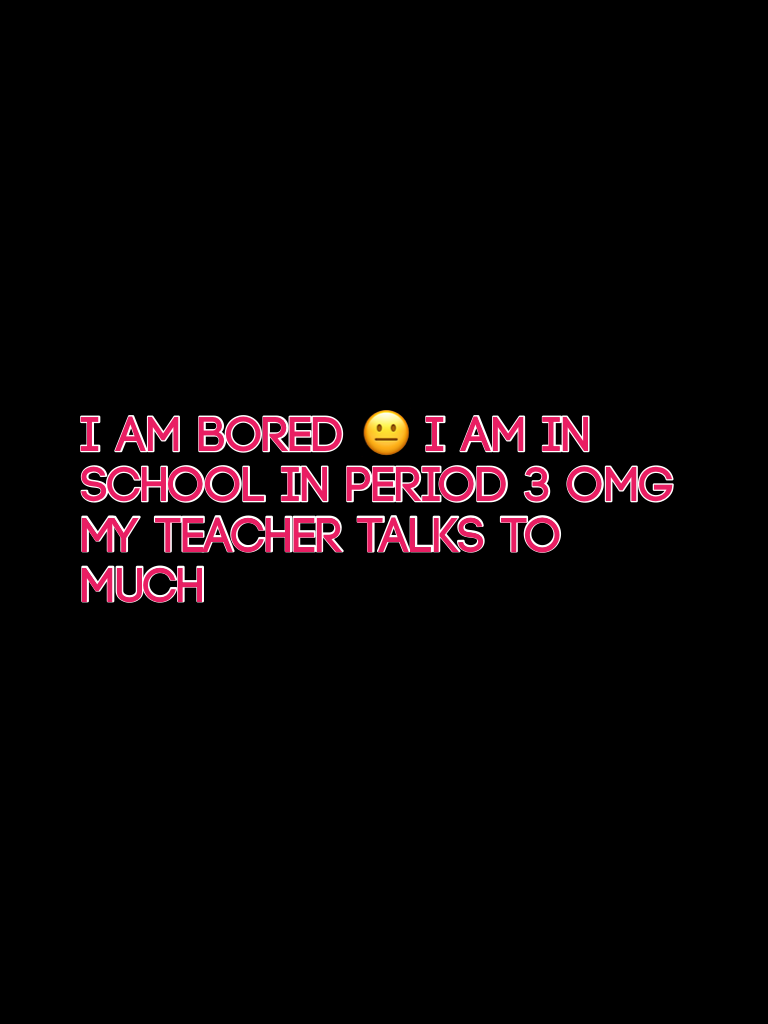 I am bored 😐 I am in school in period 3 omg my teacher talks to much 
