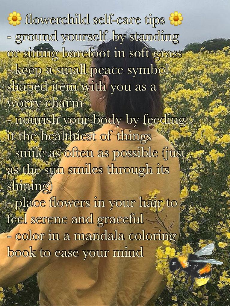 🌼 flowerchild self-care tips 🌼
- ground yourself by standing or sitting barefoot in soft grass 
- keep a small peace symbol shaped item with you as a worry charm 
- nourish your body by feeding it the healthiest of things 
- smile as often as possible (ju