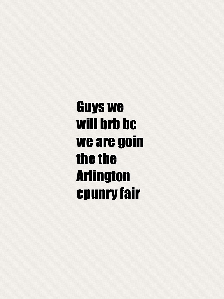 Guys we will brb bc we are goin the the Arlington cpunry fair