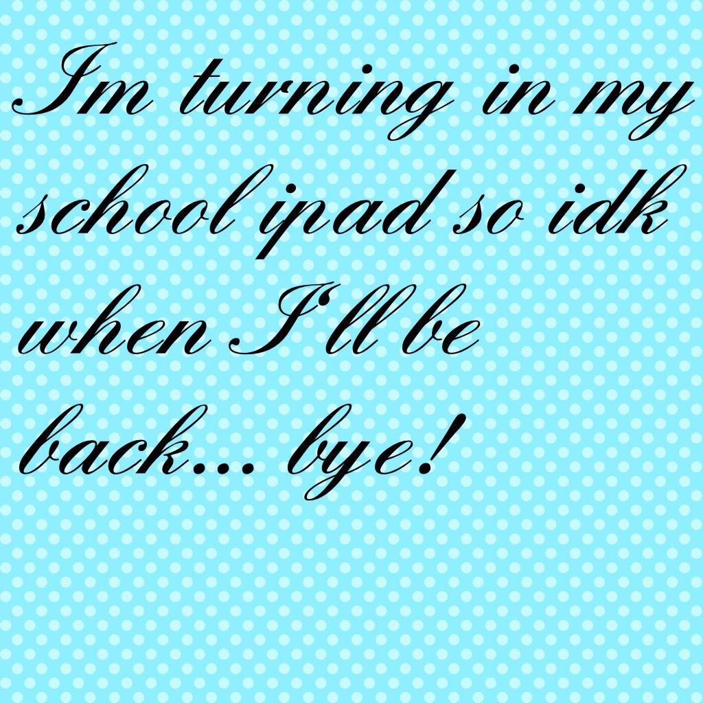 Im turning in my school ipad so idk when I'll be back... bye!