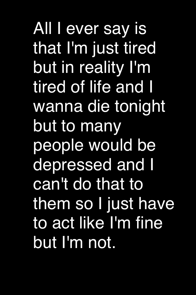 All I ever say is that I'm just tired but in reality I'm tired of life and I wanna die tonight but to many people would be depressed and I can't do that to them so I just have to act like I'm fine but I'm not.