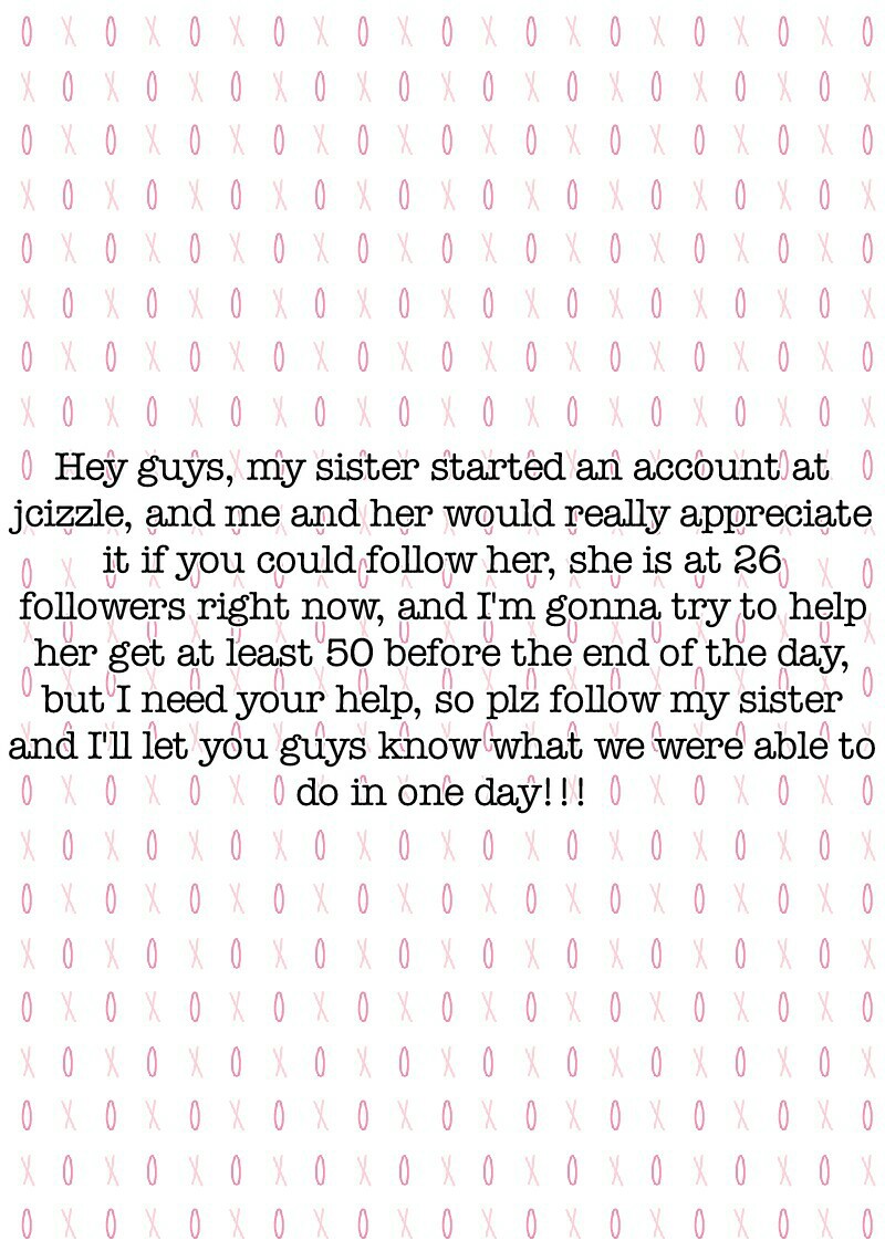 Hey guys, my sister started an account at
jcizzle, and me and her would really appreciate
it if you could follow her, she is at 26
followers right now, and I'm gonna try to help
her get at least 50 before the end of the day,
but I need your help, so plz f