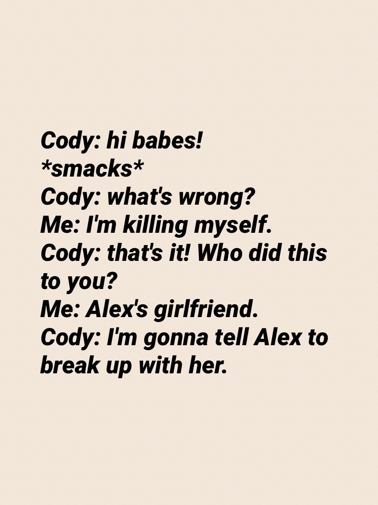 Cody: hi babes!
*smacks*
Cody: what's wrong?
Me: I'm killing myself.
Cody: that's it! Who did this to you?
Me: Alex's girlfriend.
Cody: I'm gonna tell Alex to break up with her.