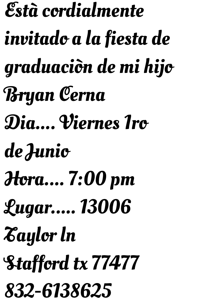 Està cordialmente invitado a la fiesta de graduaciòn de mi hijo Bryan Cerna
Dia.... Viernes 1ro de Junio
Hora.... 7:00 pm
Lugar..... 13006 Taylor ln
Stafford tx 77477
832-6138625