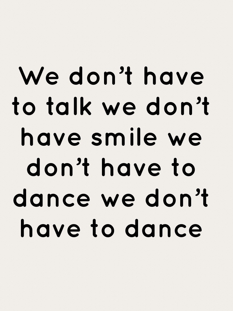 We don’t have to talk we don’t have smile we don’t have to dance we don’t have to dance