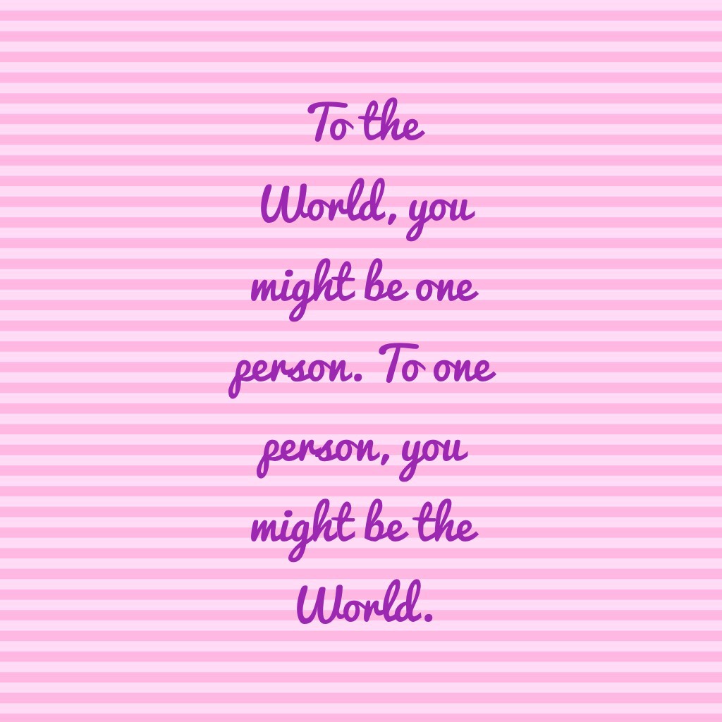 To the World, you might be one person. To one person, you might be the World.