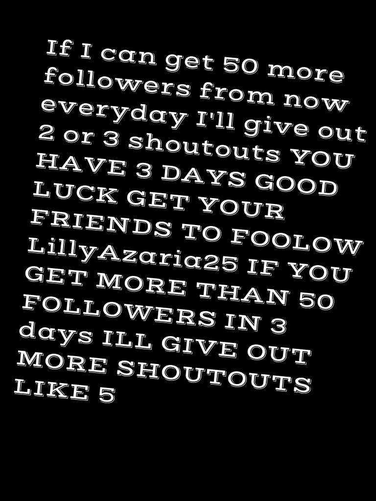 If I can get 50 more followers from now everyday I'll give out 2 or 3 shoutouts YOU HAVE 3 DAYS GOOD LUCK GET YOUR FRIENDS TO FOOLOW LillyAzaria25 IF YOU GET MORE THAN 50 FOLLOWERS IN 3 days ILL GIVE OUT MORE SHOUTOUTS LIKE 5