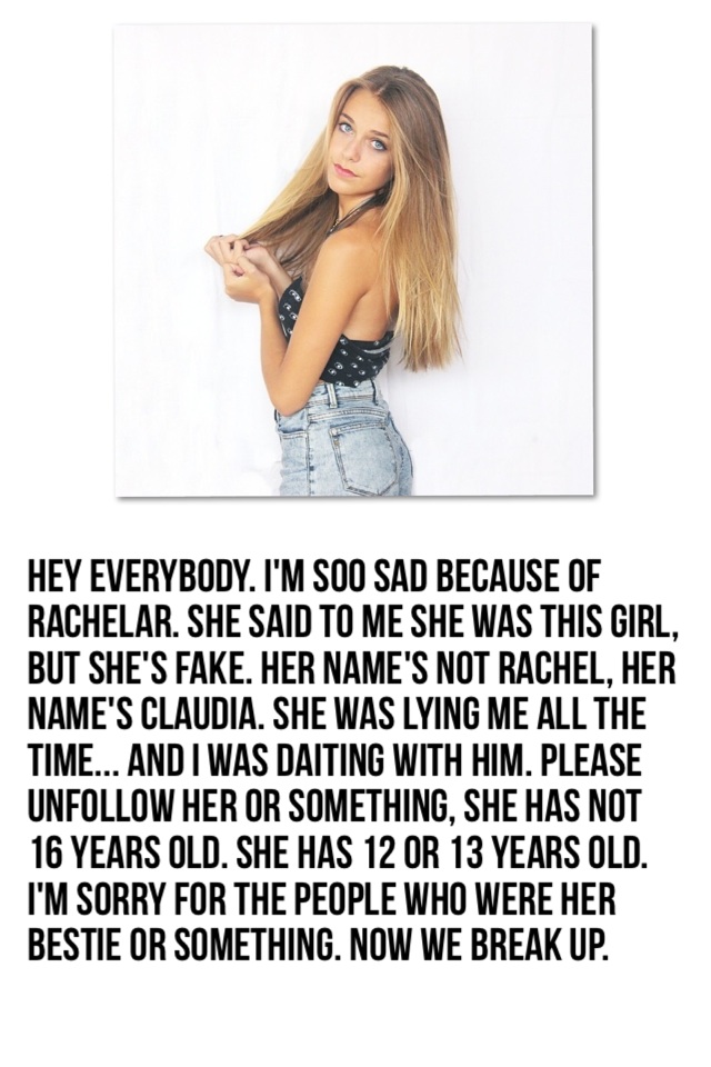 Hey everybody. I'm soo sad because of rachelar. She said to me she was this girl, but she's fake. Her name's not rachel, her name's Claudia. She was lying me all the time... And i was daiting with him. Please unfollow her or something, she has not 16 year
