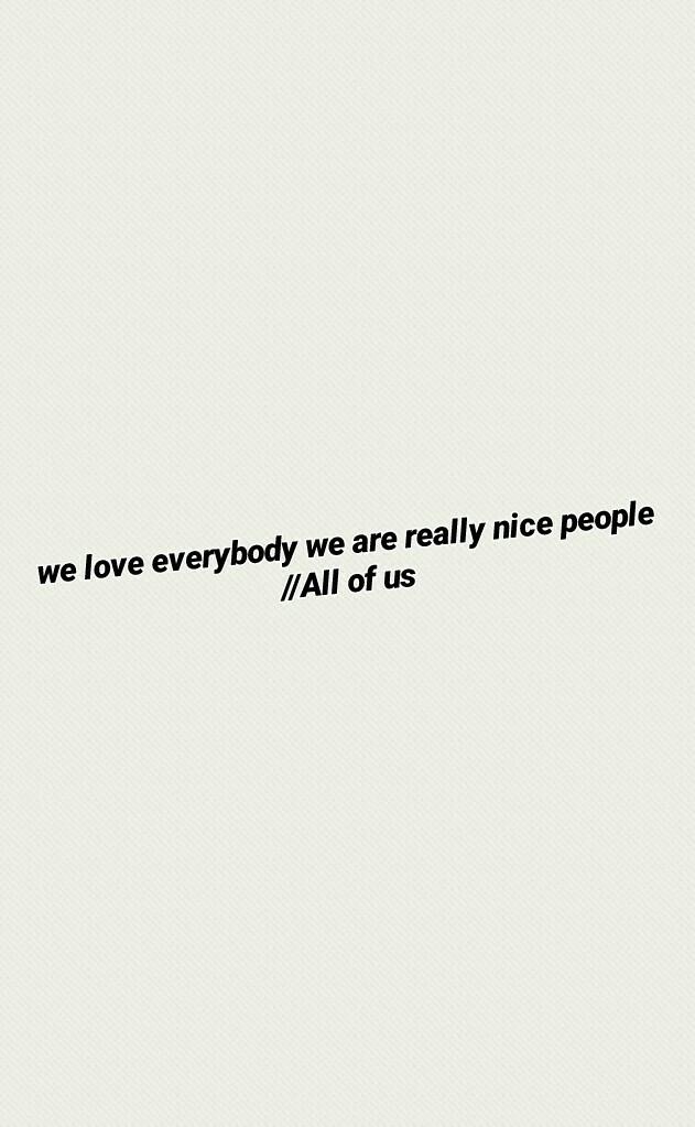 we love everybody we are really nice people //All of us