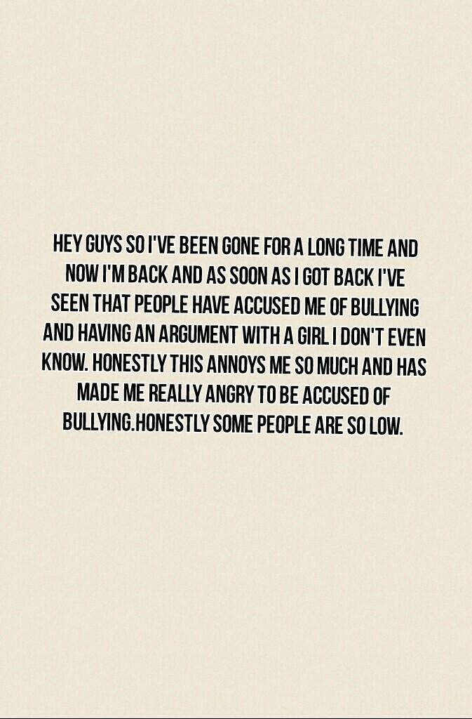 Hey guys so I've been gone for a long time and now I'm back and as soon as I got back I've seen that people have accused me of bullying and having an argument with a girl I don't even know. Honestly this annoys me so much and has made me really angry to b