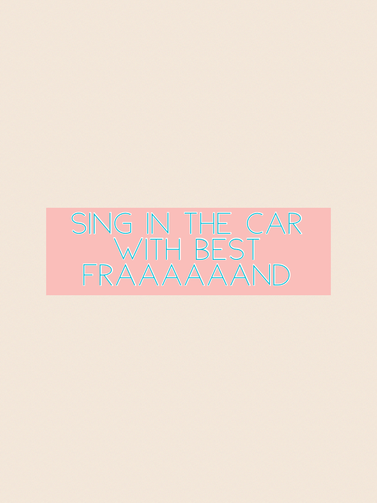 Sing in the car with best fraaaaaand