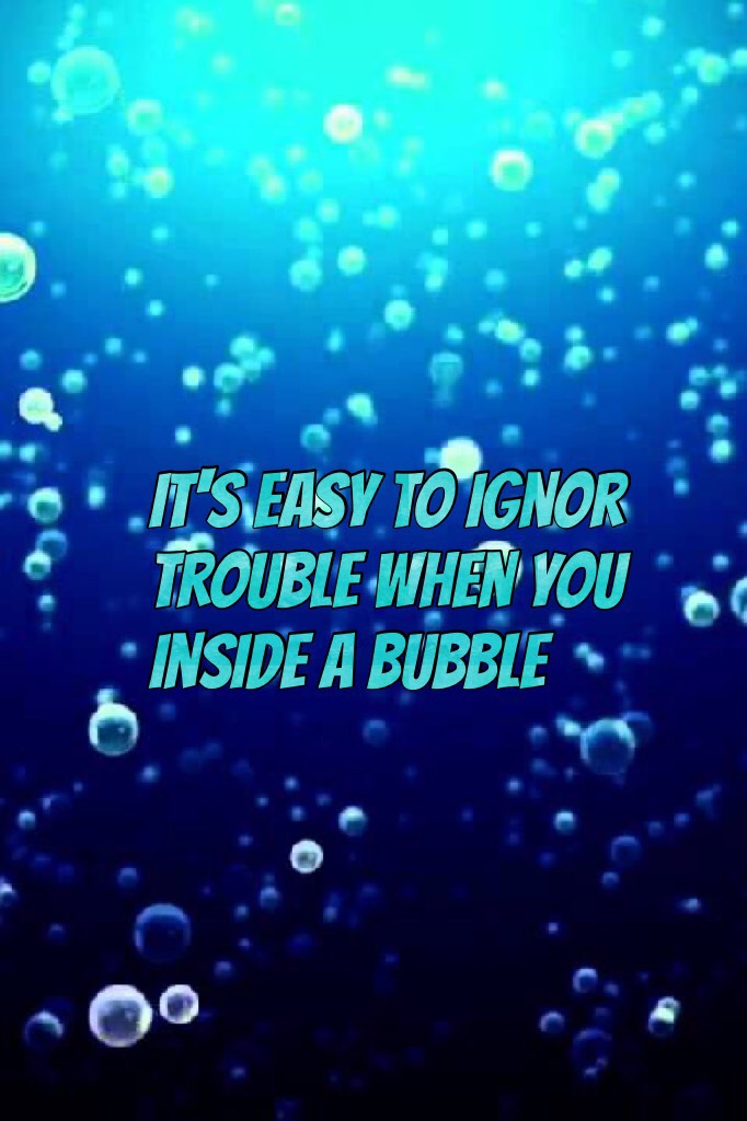 It's easy to ignor trouble when you inside a bubble