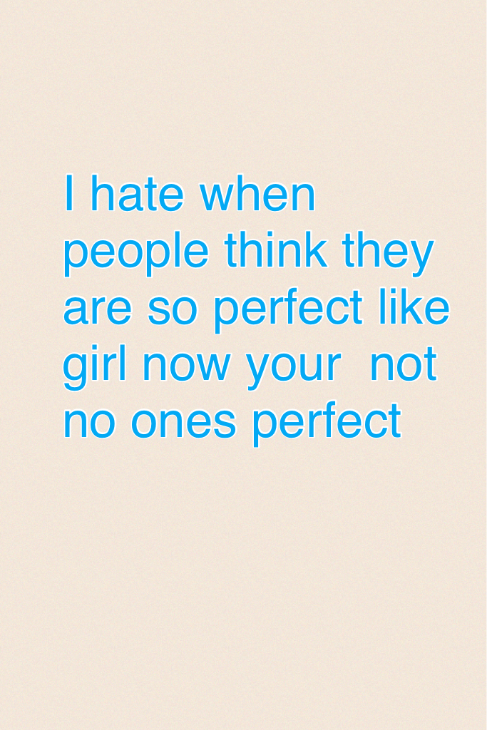 I hate when people think they are so perfect like girl now your  not no ones perfect 