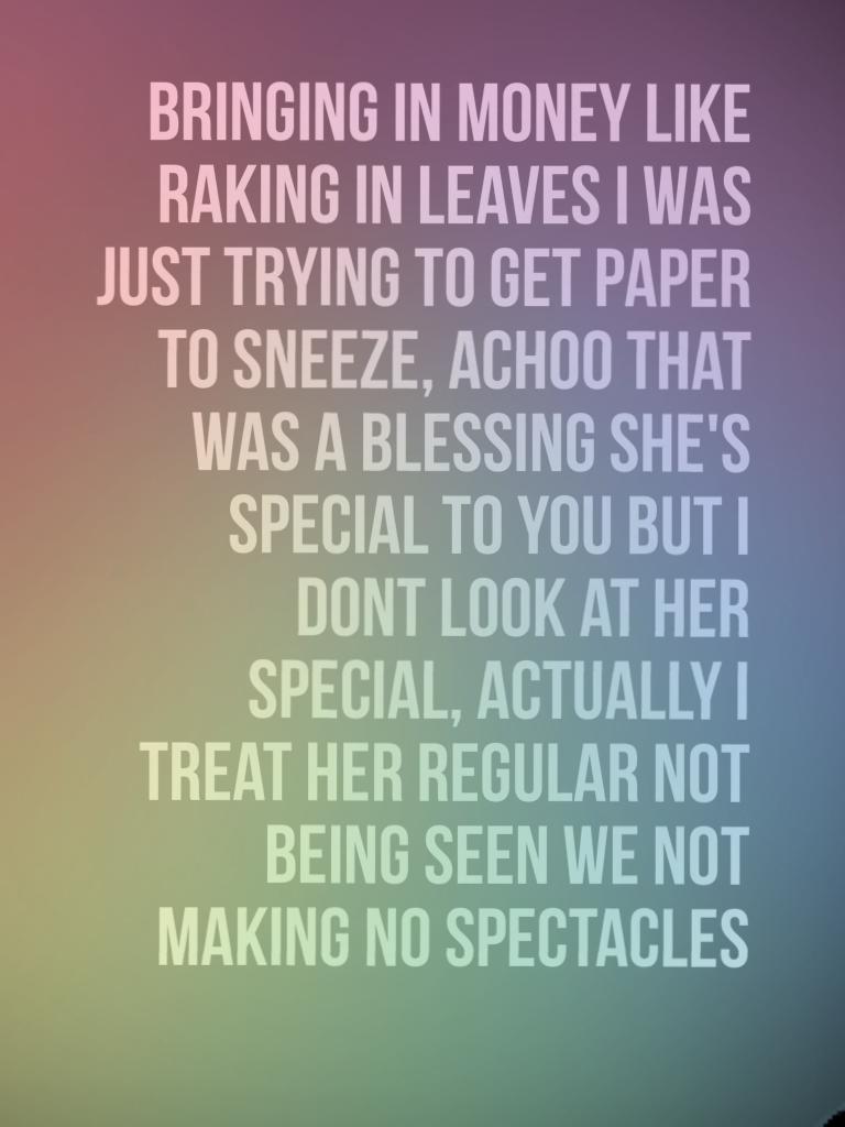 Bringing in money like raking in leaves I was just trying to get paper to sneeze, achoo that was a blessing she's special to you but I dont look at her special, actually I treat her regular not being seen we not making no spectacles 