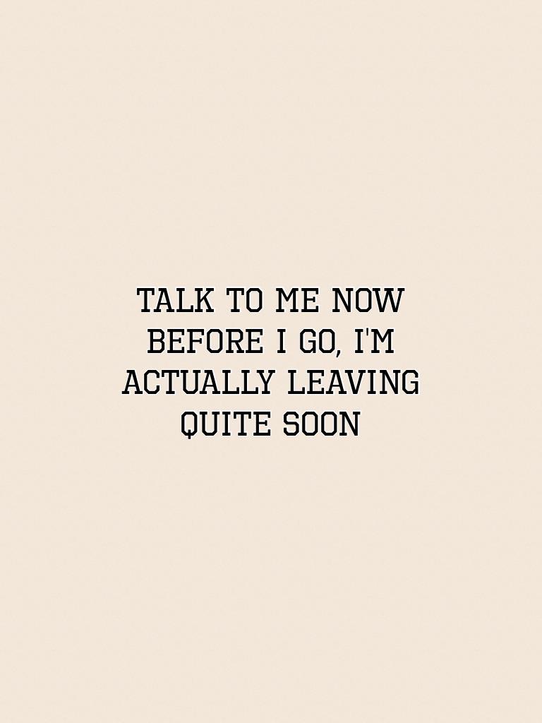 Talk to me now before I go, I'm actually leaving quite soon
