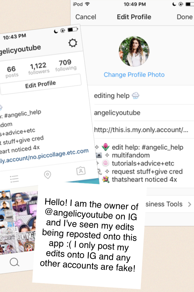 Hello! I am the owner of @angelicyoutube on IG and I've seen my edits being reposted onto this app :( I only post my edits onto IG and any other accounts are fake! 
