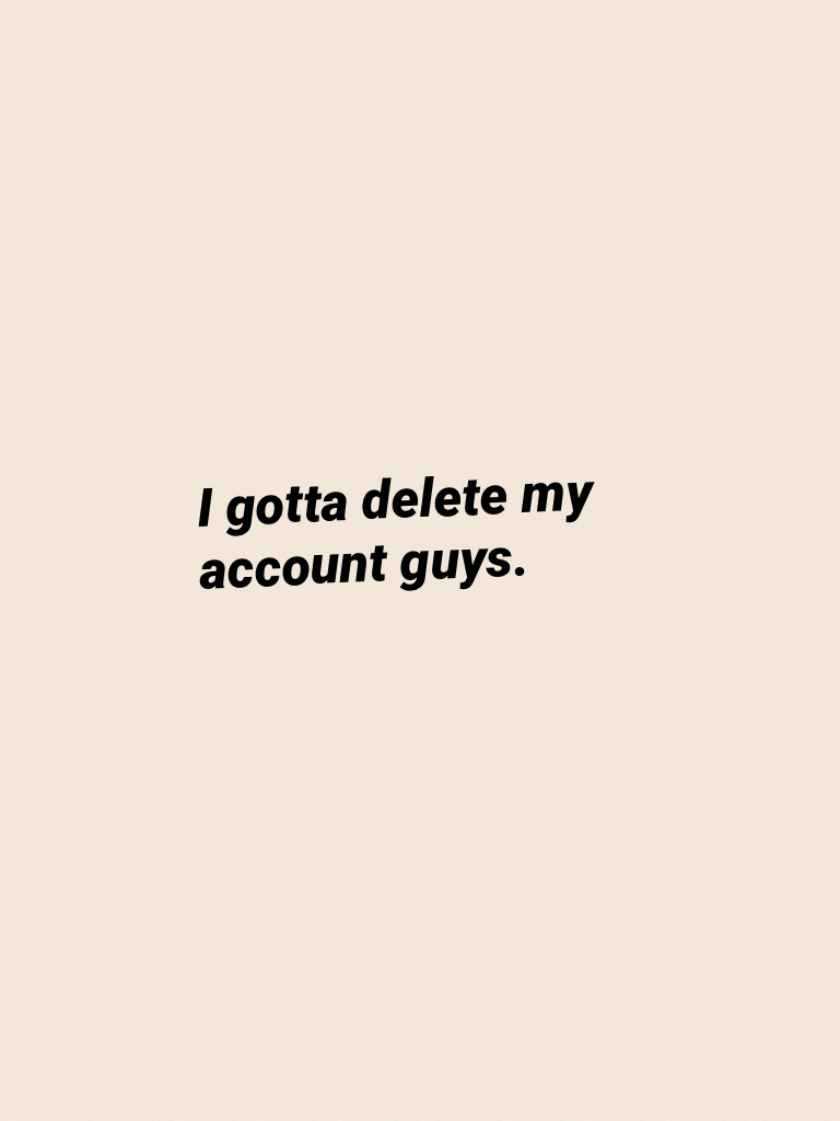 I gotta delete my account guys.