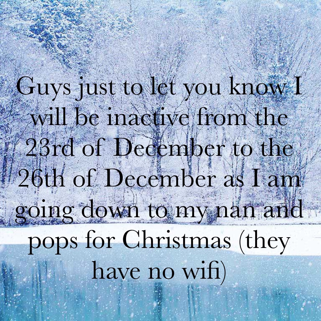 Guys just to let you know I will be inactive from the 23rd of December to the 26th of December as I am going down to my nan and pops for Christmas (they have no wifi)