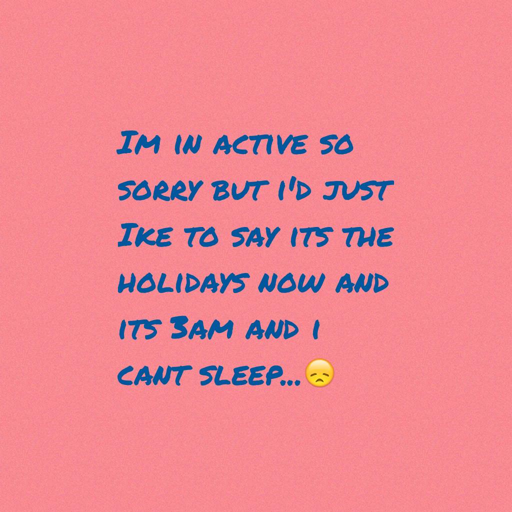 Im in active so sorry but i'd just 
Ike to say its the holidays now and its 3am and i cant sleep...😞