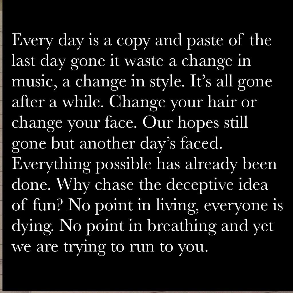 Every day is a copy and paste of the last day gone it waste a change in music, a change in style. It’s all gone after a while. Change your hair or change your face. Our hopes still gone but another day’s faced. Everything possible has already been done. W