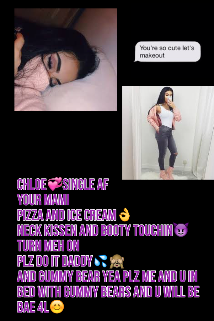 Chloe💞single af
Your mami
Pizza and ice cream👌
Neck kissen and booty touchin😈turn meh on
Plz do it daddy💦🙈
And gummy bear yea plz me and u in bed with gummy bears and u will be bae 4L😊
