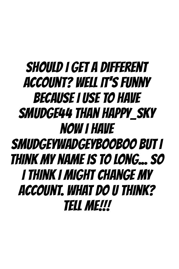 Should I get a different account? Well it's funny because I use to have smudge44 than happy_sky now I have SmudgeyWadgeyBooBoo but I think my name is to long... So I think I might change my account. What do u think? Tell me!!!