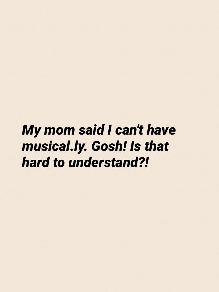 My mom said I can't have musical.ly. Gosh! Is that hard to understand?!