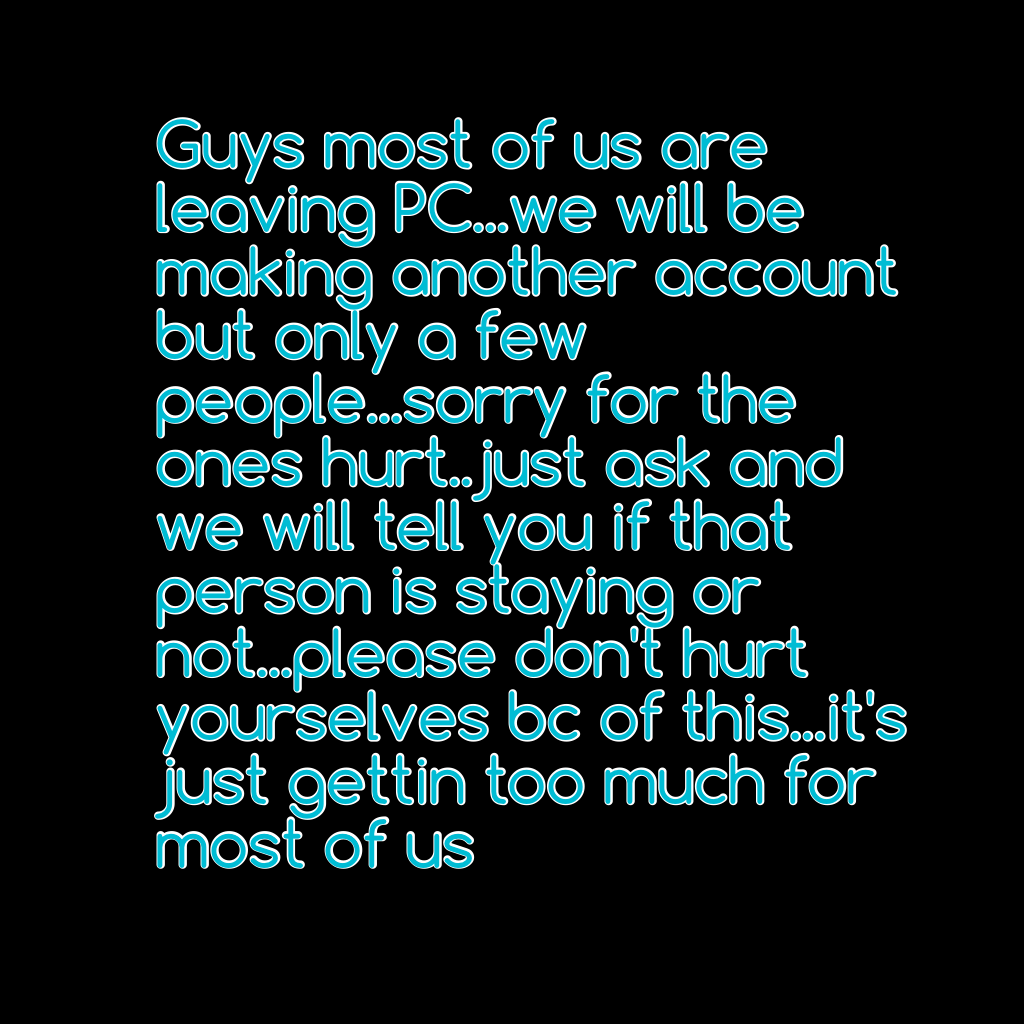 Guys most of us are leaving PC...we will be making another account but only a few people...sorry for the ones hurt..just ask and we will tell you if that person is staying or not...please don't hurt yourselves bc of this...it's just gettin too much for mo