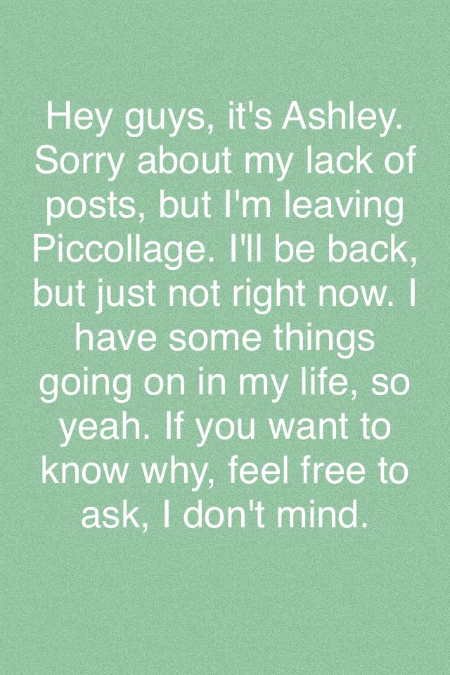 Hey guys, it's Ashley. Sorry about my lack of posts, but I'm leaving Piccollage. I'll be back, but just not right now. I have some things going on in my life, so yeah. If you want to know why, feel free to ask, I don't mind.