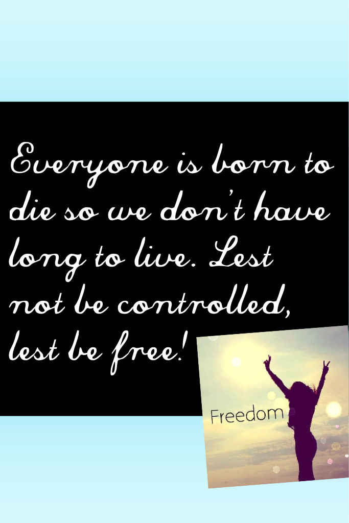 Everyone is born to die so we don't have long to live. Lest not be controlled, lest be free!
