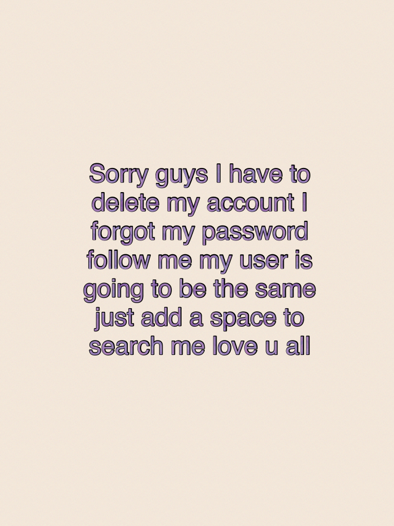 Sorry guys I have to delete my account I forgot my password follow me my user is going to be the same just add a space to search me love u all