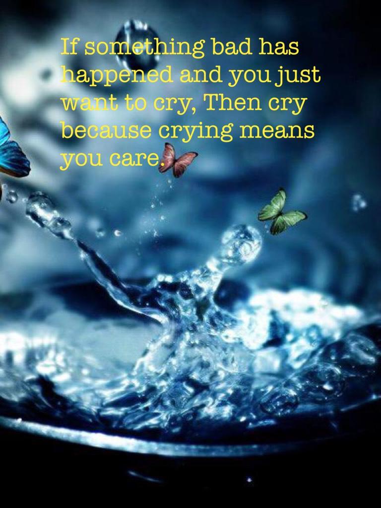 If something bad has happened and you just want to cry, Then cry because crying means you care.