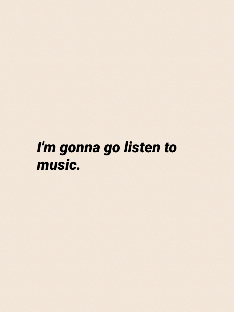 I'm gonna go listen to music.