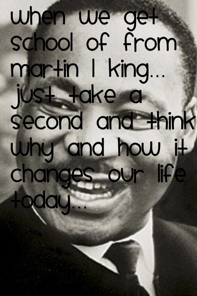 When we get school of from Martin L King… just take a second and think why and how it changes our life today…
