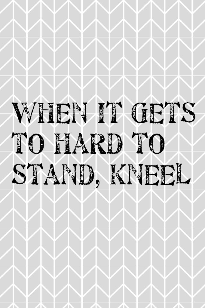 When it gets to hard to stand, kneel