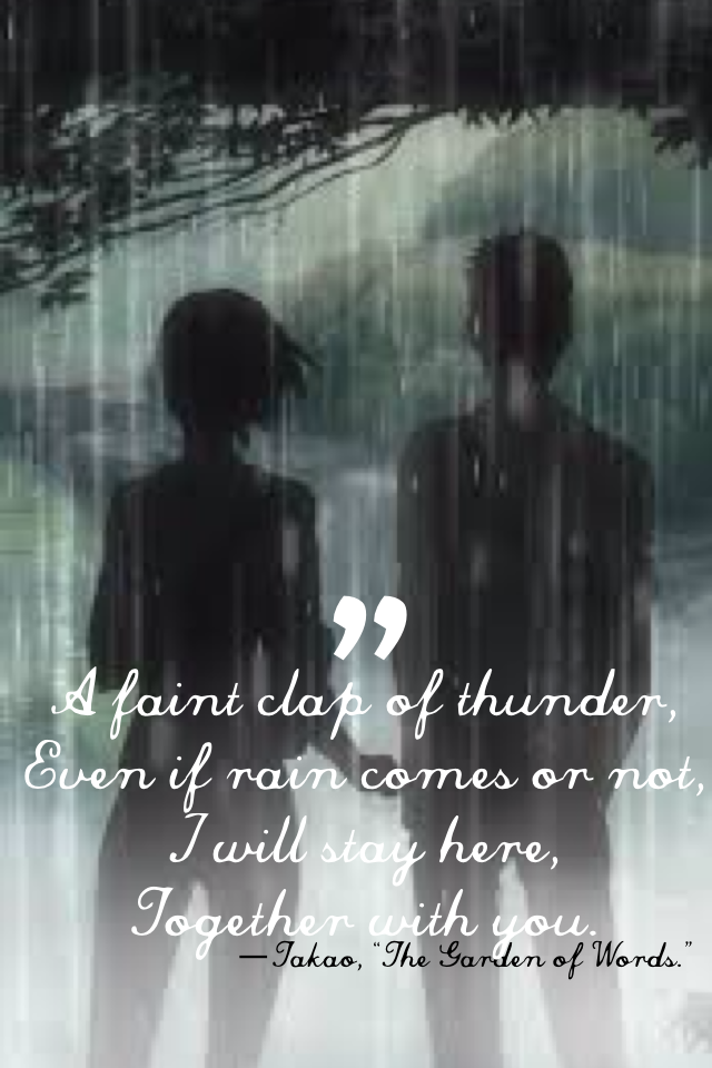 “A faint clap of thunder,
Even if rain comes or not,
I will stay here,
Together with you.” —Takao, “The Garden of Words.”