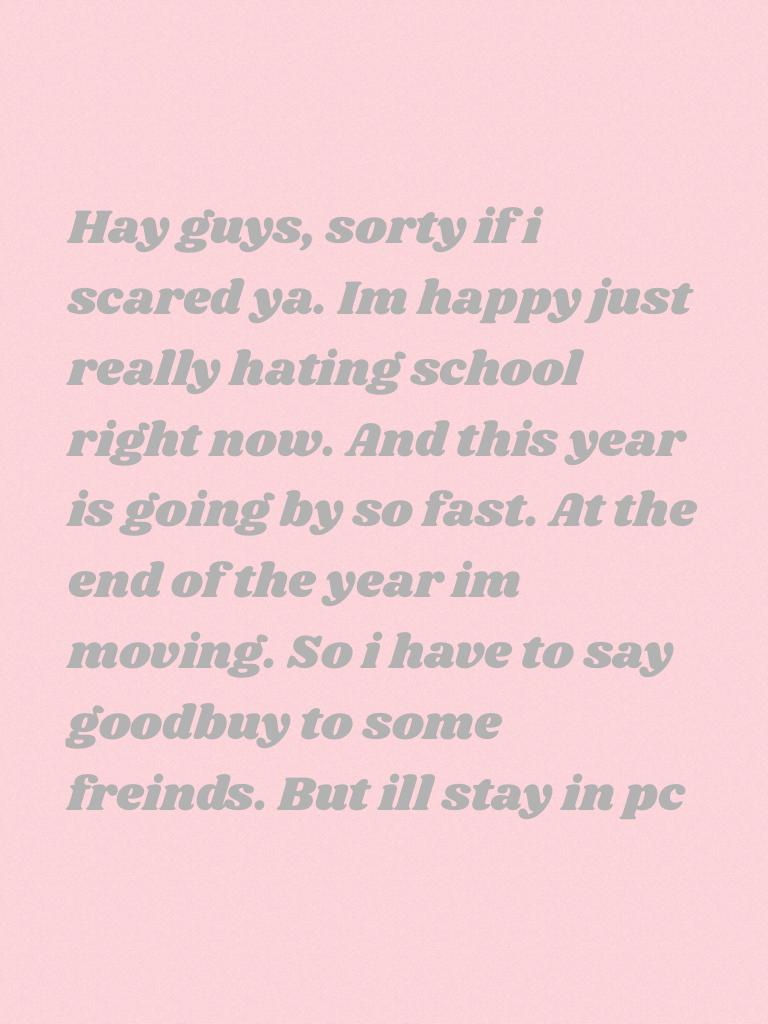 Hay guys, sorty if i scared ya. Im happy just really hating school right now. And this year is going by so fast. At the end of the year im moving. So i have to say goodbuy to some freinds. But ill stay in pc