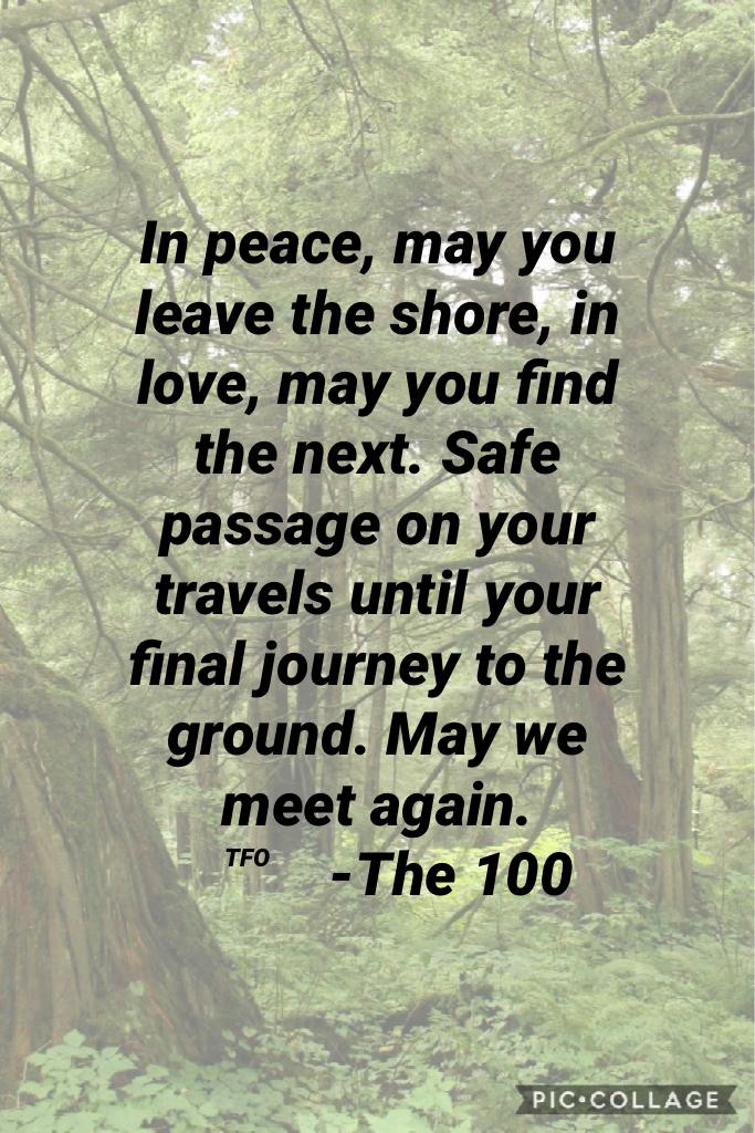 In peace, may you leave the shore, in love, may you find the next. Safe passage on your travels until your final journey to the ground. May we meet again.
          -The 100
