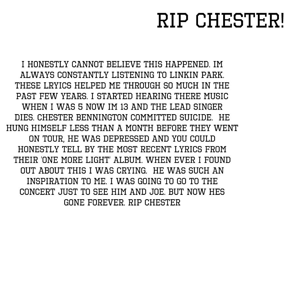 I honestly cannot believe this happened. Im always constantly listening to Linkin Park. These lryics helped me through so much in the past few years. I started hearing there music when I was 5 now im 13 and the lead singer dies. Chester Bennington committ