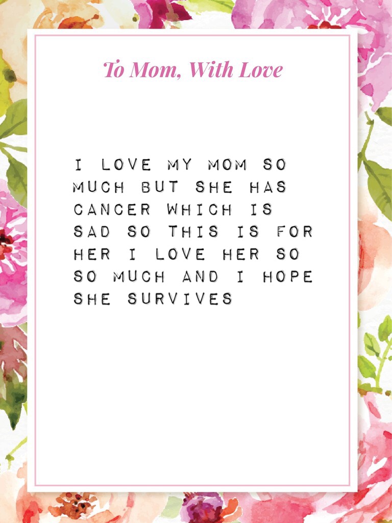 I love my mom so much but she has cancer which is sad so this is for her I love her so so much and I hope she survives 