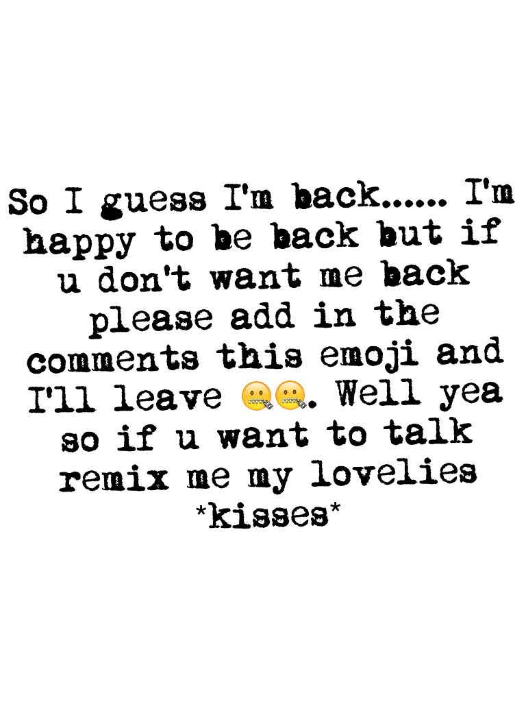 So I guess I'm back...... I'm happy to be back but if u don't want me back please add in the comments this emoji and I'll leave 🤐🤐. Well yea so if u want to talk remix me my lovelies *kisses*