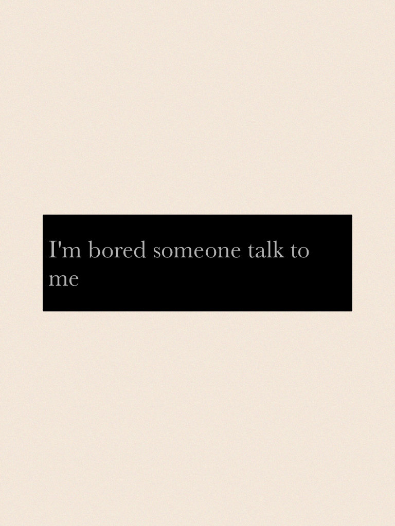 I'm bored someone talk to me