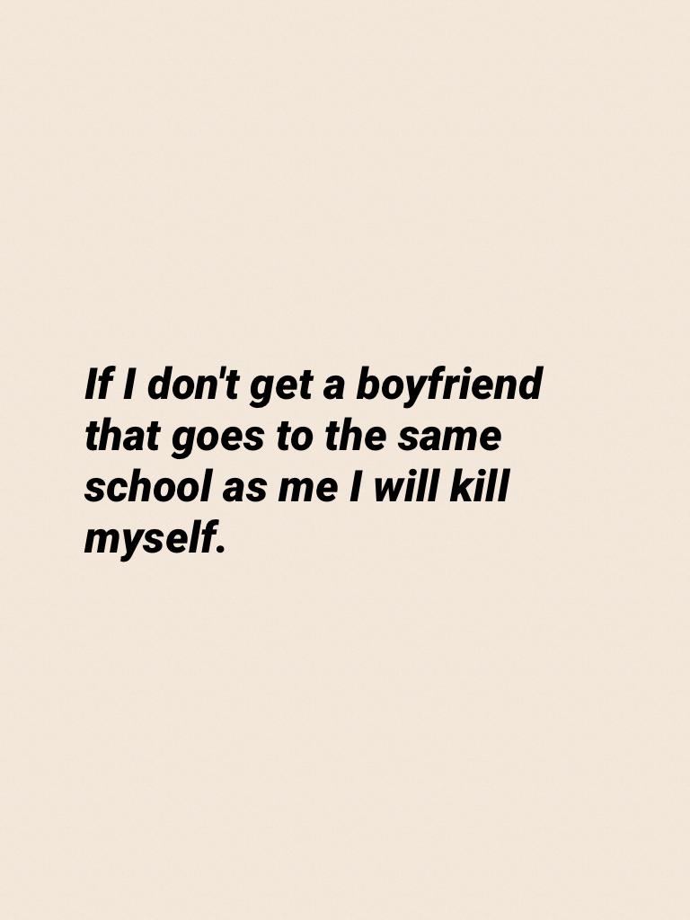 If I don't get a boyfriend that goes to the same school as me I will kill myself.