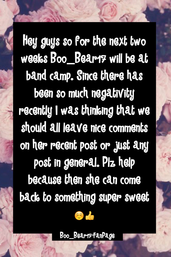 Hey guys so for the next two weeks Boo_Bear17 will be at band camp. Since there has been so much negativity recently I was thinking that we should all leave nice comments on her recent post or just any post in general. Plz help because then she can come b