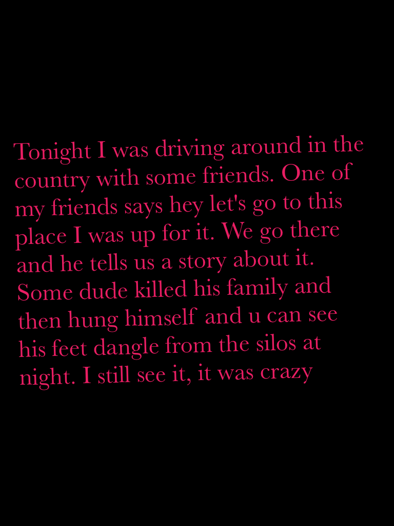 Tonight I was driving around in the country with some friends. One of my friends says hey let's go to this place I was up for it. We go there and he tells us a story about it. Some dude killed his family and then hung himself and u can see his feet dangle