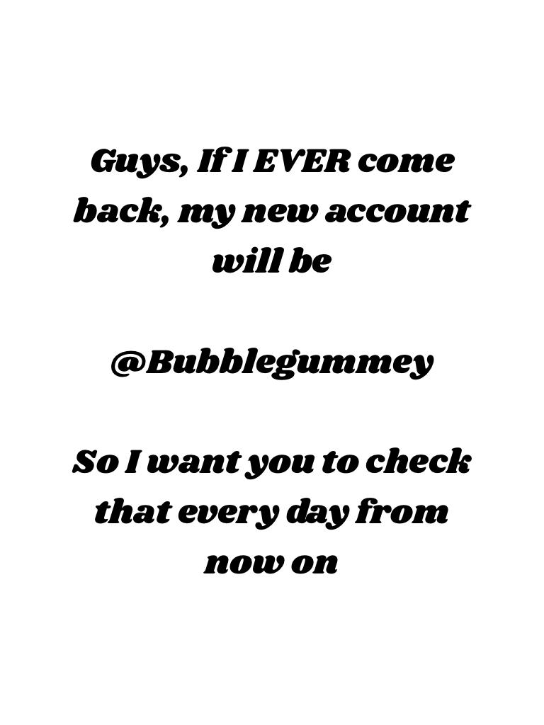 Guys, If I EVER come back, my new account will be

@Bubblegummey

So I want you to check that every day from now on